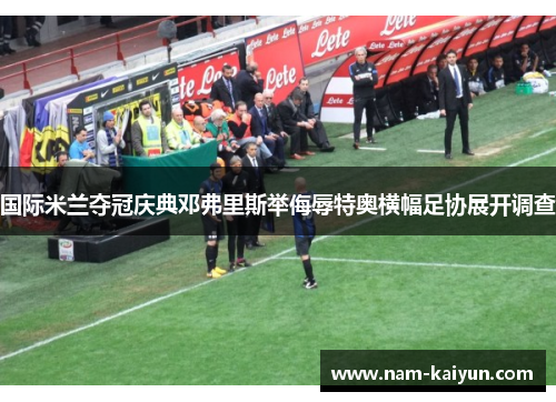 国际米兰夺冠庆典邓弗里斯举侮辱特奥横幅足协展开调查