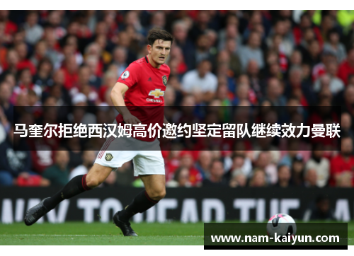 马奎尔拒绝西汉姆高价邀约坚定留队继续效力曼联