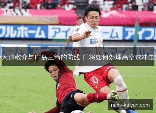 大迫敬介与广岛三箭的防线 门将如何处理高空球冲击 大迫敬介与广岛三箭的防线 门将如何处理高空球冲击